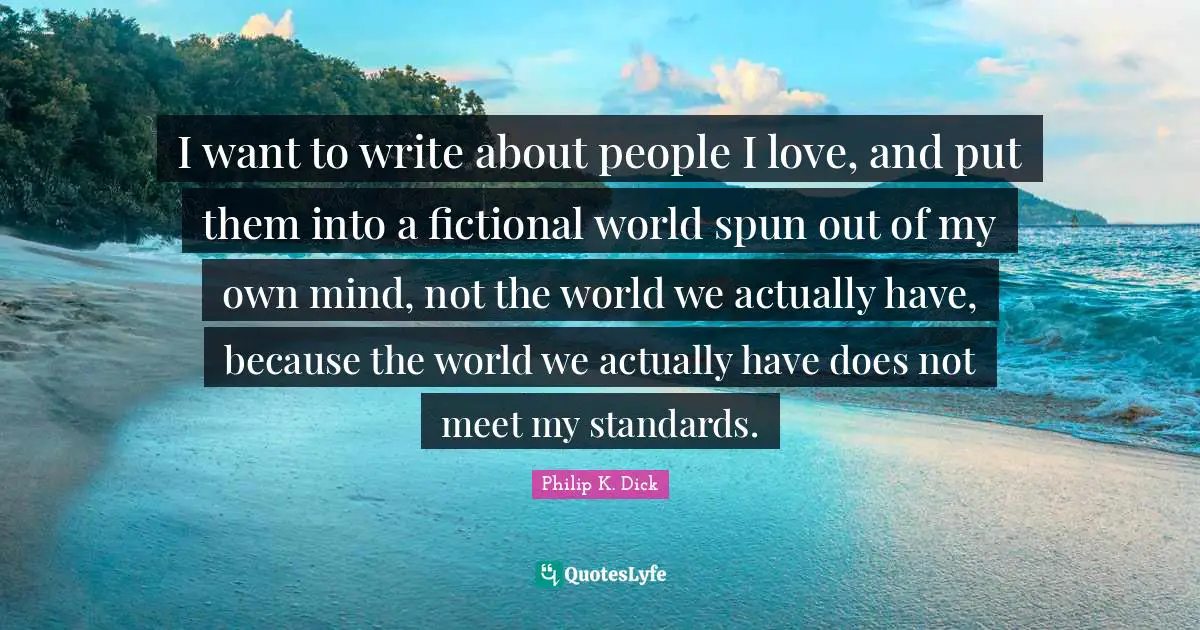 I want to write about people I love, and put them into a fictional world spun out of my own mind, not the world we actually have, because the world we actually have does not meet my standards.