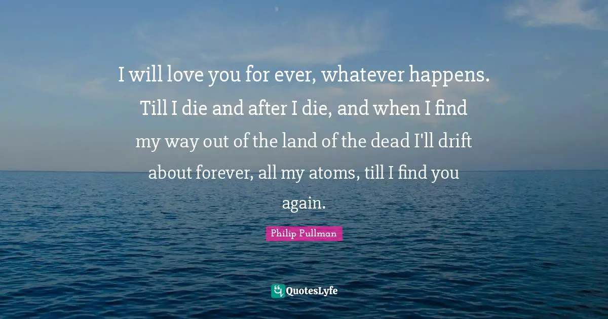 I will love you for ever, whatever happens. Till I die and after I die, and when I find my way out of the land of the dead I'll drift about forever, all my atoms, till I find you again.