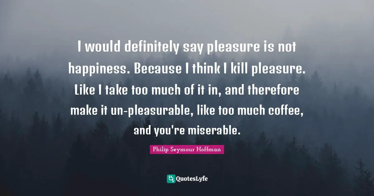 I would definitely say pleasure is not happiness. Because I think I kill pleasure. Like I take too much of it in, and therefore make it un-pleasurable, like too much coffee, and you're miserable.