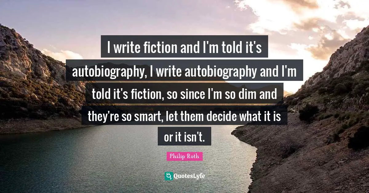 I write fiction and I'm told it's autobiography, I write autobiography and I'm told it's fiction, so since I'm so dim and they're so smart, let them decide what it is or it isn't.