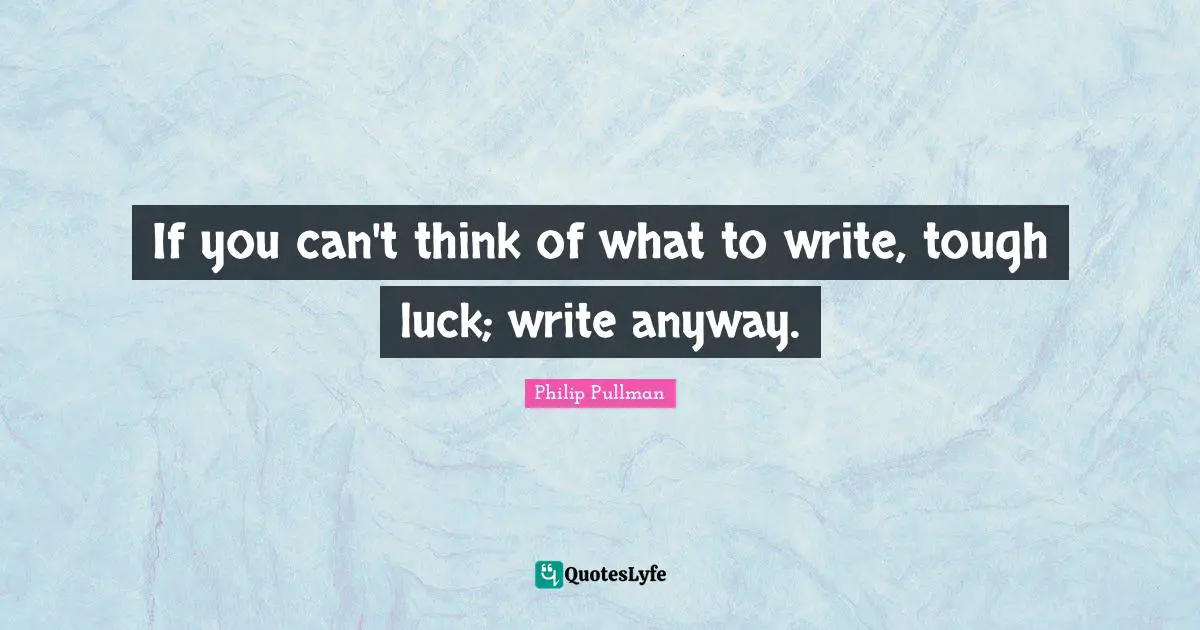 If you can't think of what to write, tough luck; write anyway.