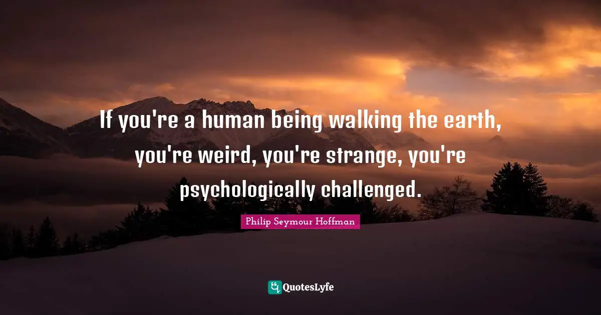 If you're a human being walking the earth, you're weird, you're strange, you're psychologically challenged.