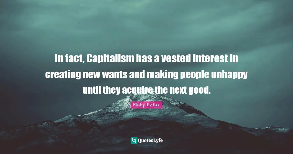 In fact, Capitalism has a vested interest in creating new wants and making people unhappy until they acquire the next good.
