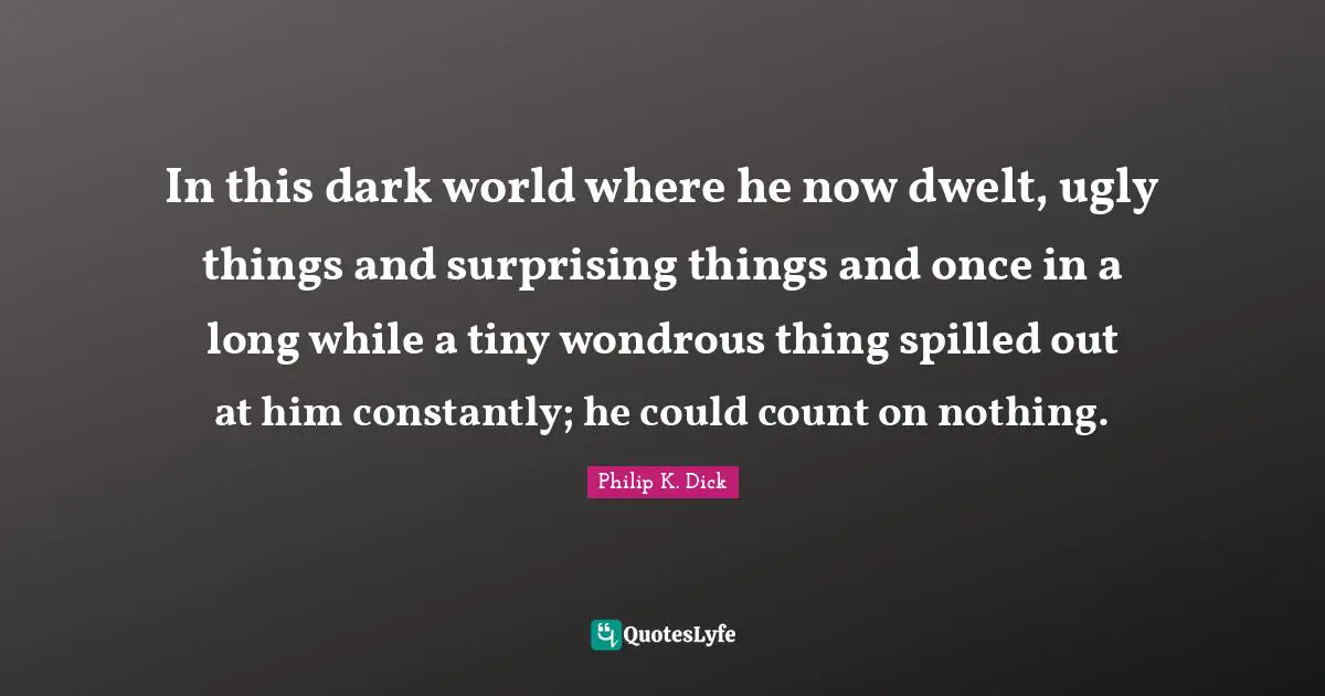 In this dark world where he now dwelt, ugly things and surprising things and once in a long while a tiny wondrous thing spilled out at him constantly; he could count on nothing.