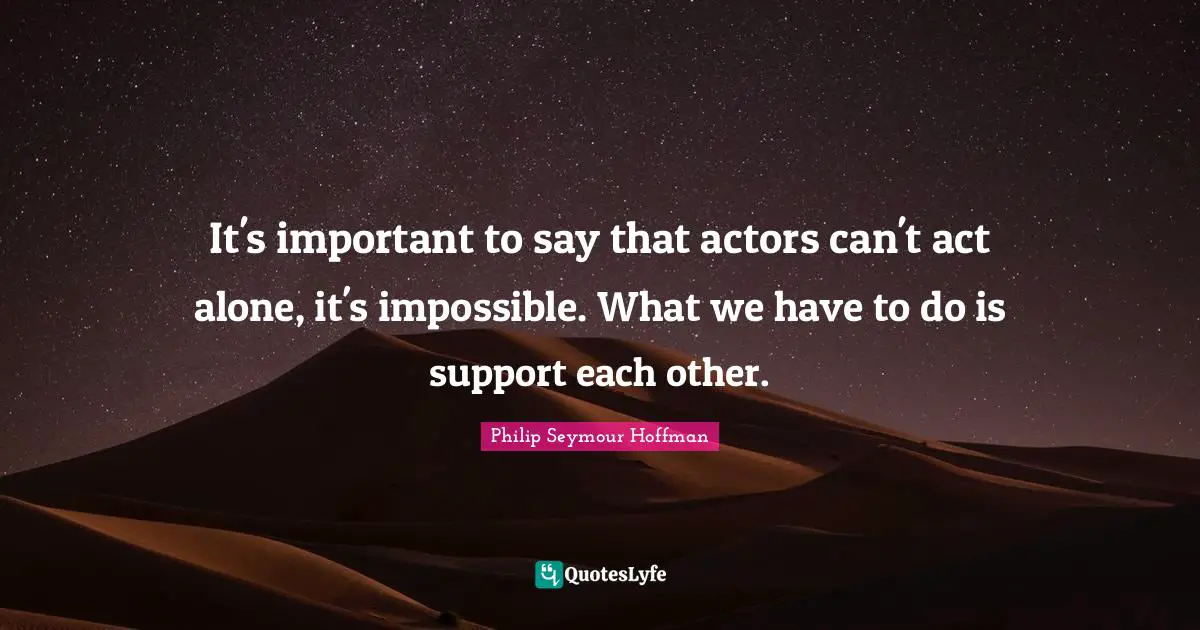 It's important to say that actors can't act alone, it's impossible. What we have to do is support each other.