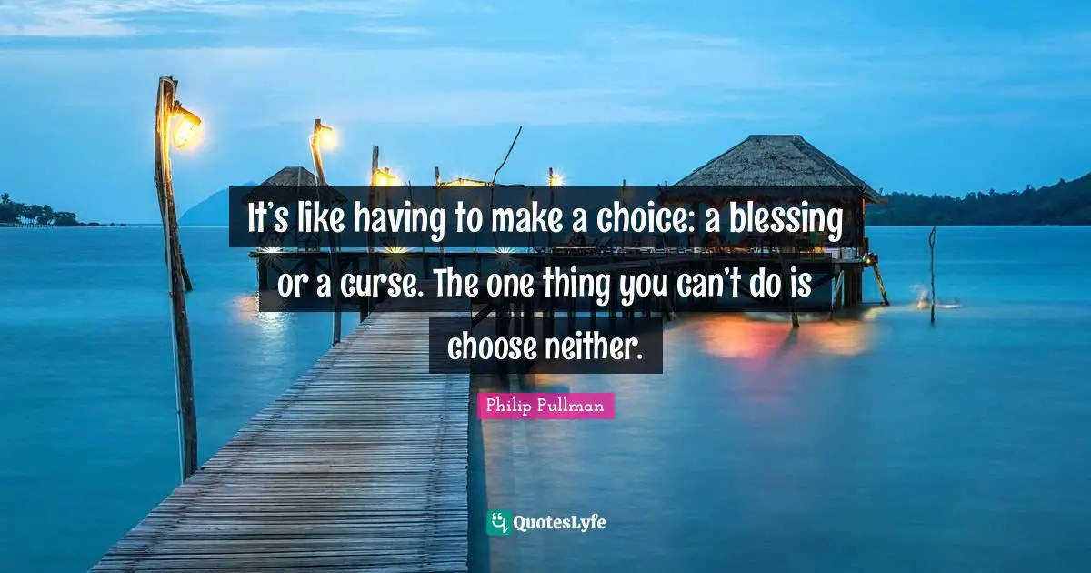 It’s like having to make a choice: a blessing or a curse. The one thing you can’t do is choose neither.