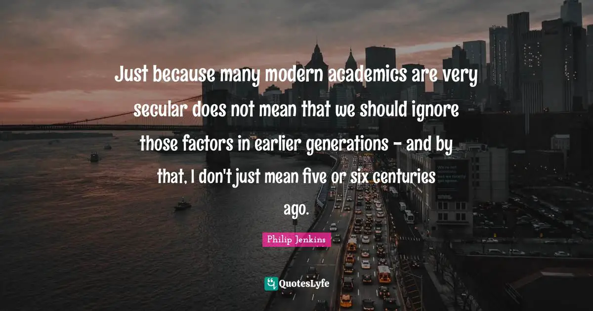 Just because many modern academics are very secular does not mean that we should ignore those factors in earlier generations - and by that, I don't just mean five or six centuries ago.