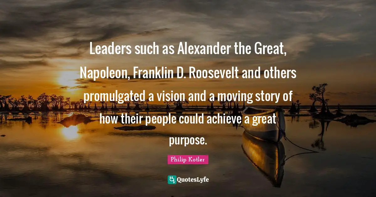Leaders such as Alexander the Great, Napoleon, Franklin D. Roosevelt and others promulgated a vision and a moving story of how their people could achieve a great purpose.