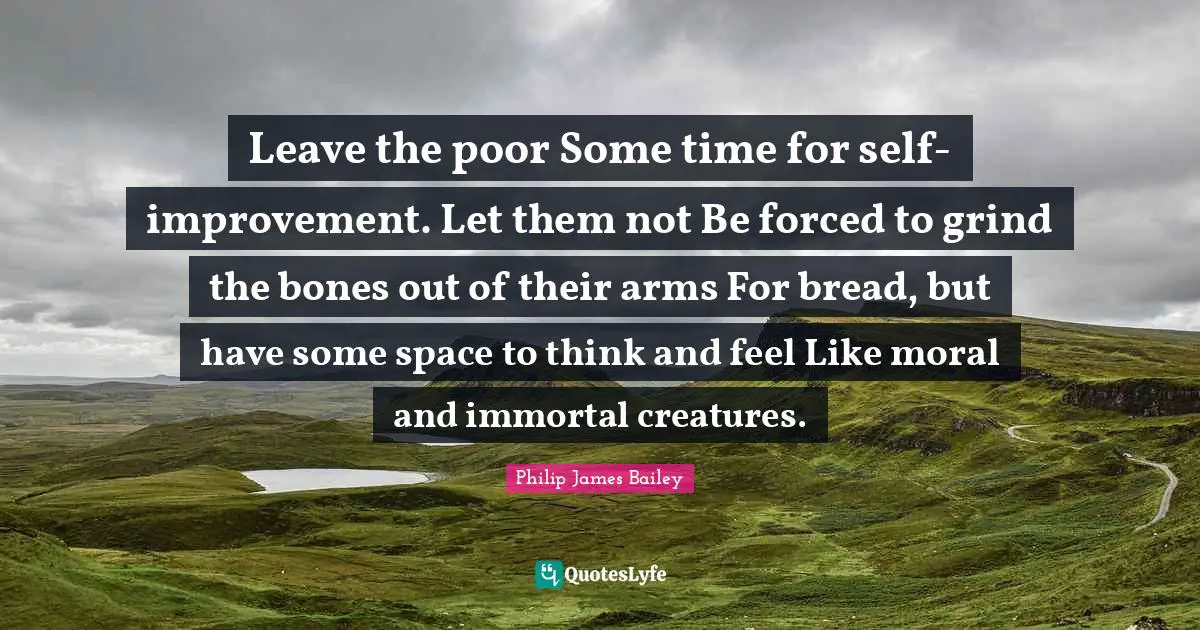 Leave the poor Some time for self-improvement. Let them not Be forced to grind the bones out of their arms For bread, but have some space to think and feel Like moral and immortal creatures.
