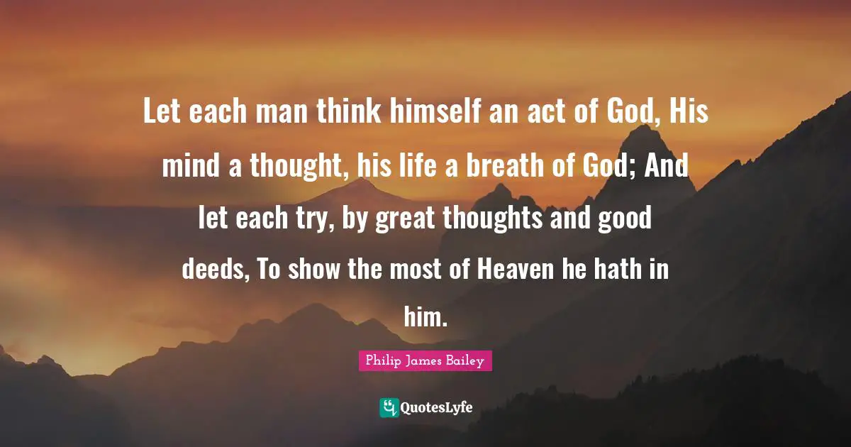 Let each man think himself an act of God, His mind a thought, his life a breath of God; And let each try, by great thoughts and good deeds, To show the most of Heaven he hath in him.