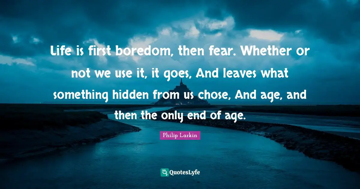 Life is first boredom, then fear. Whether or not we use it, it goes, And leaves what something hidden from us chose, And age, and then the only end of age.