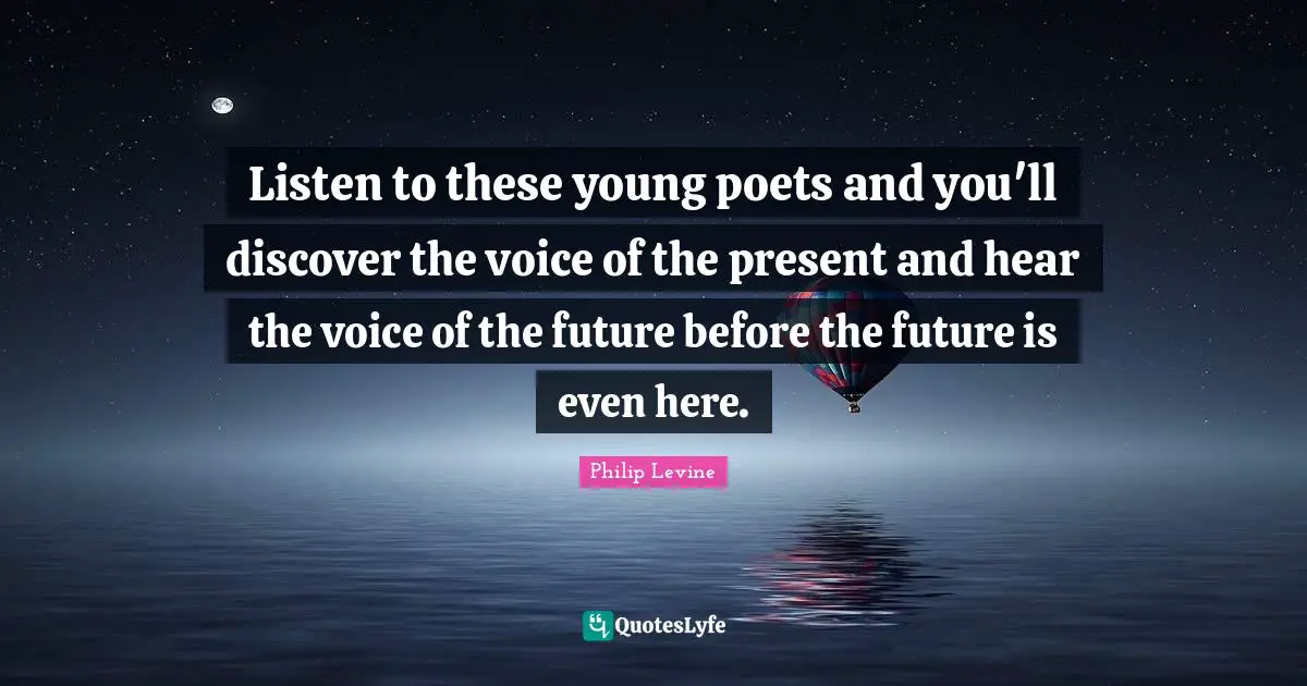 Philip Levine Quotes: "Listen to these young poets and you'll discover the voice of the present and hear the voice of the future before the future is even here."