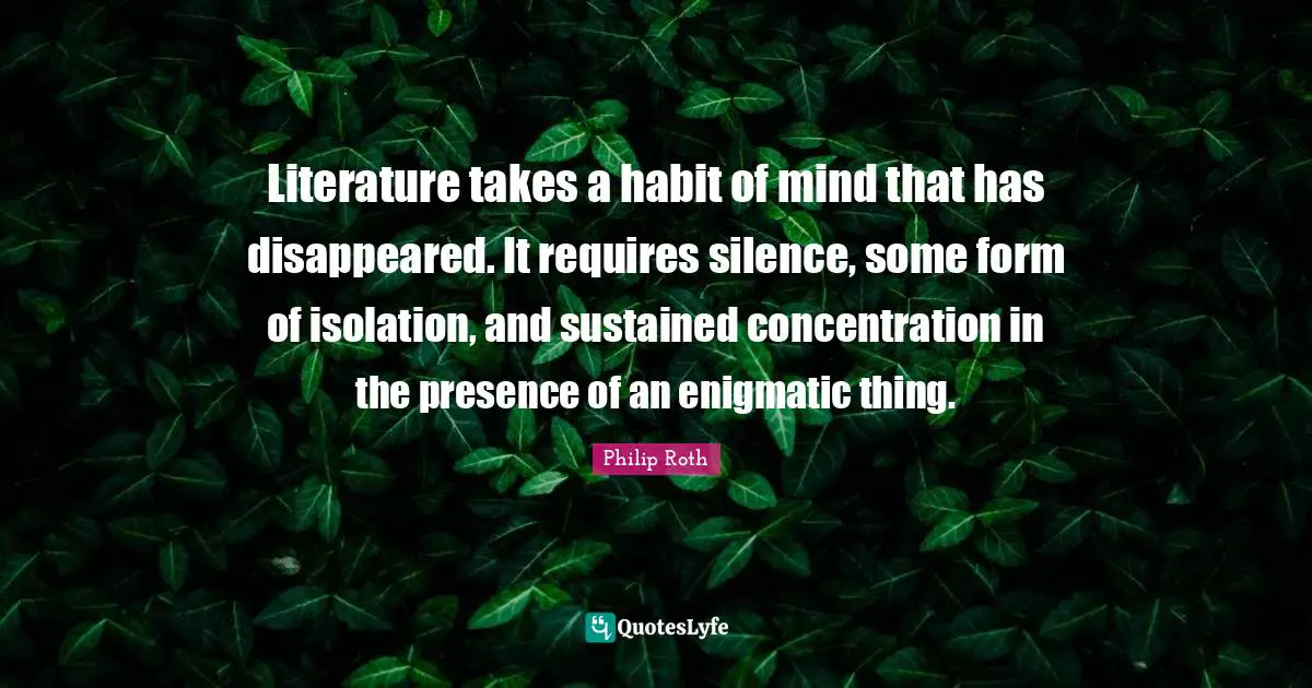 Literature takes a habit of mind that has disappeared. It requires silence, some form of isolation, and sustained concentration in the presence of an enigmatic thing.