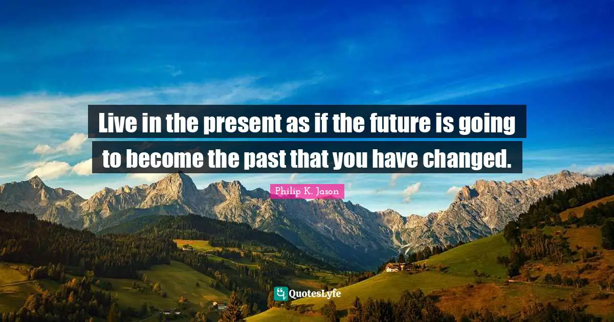 Live in the present as if the future is going to become the past that you have changed.