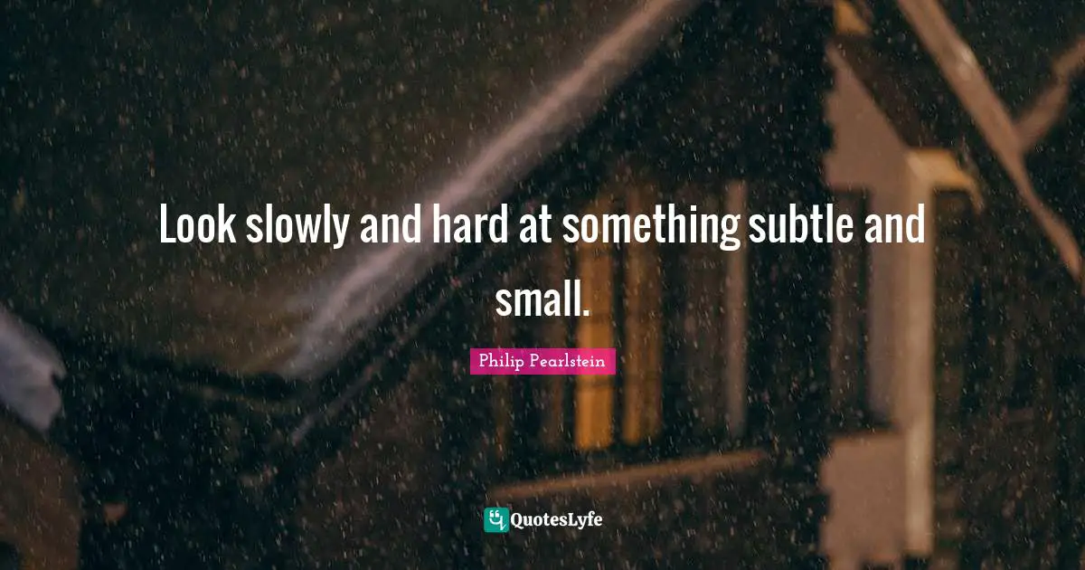 Look slowly and hard at something subtle and small.