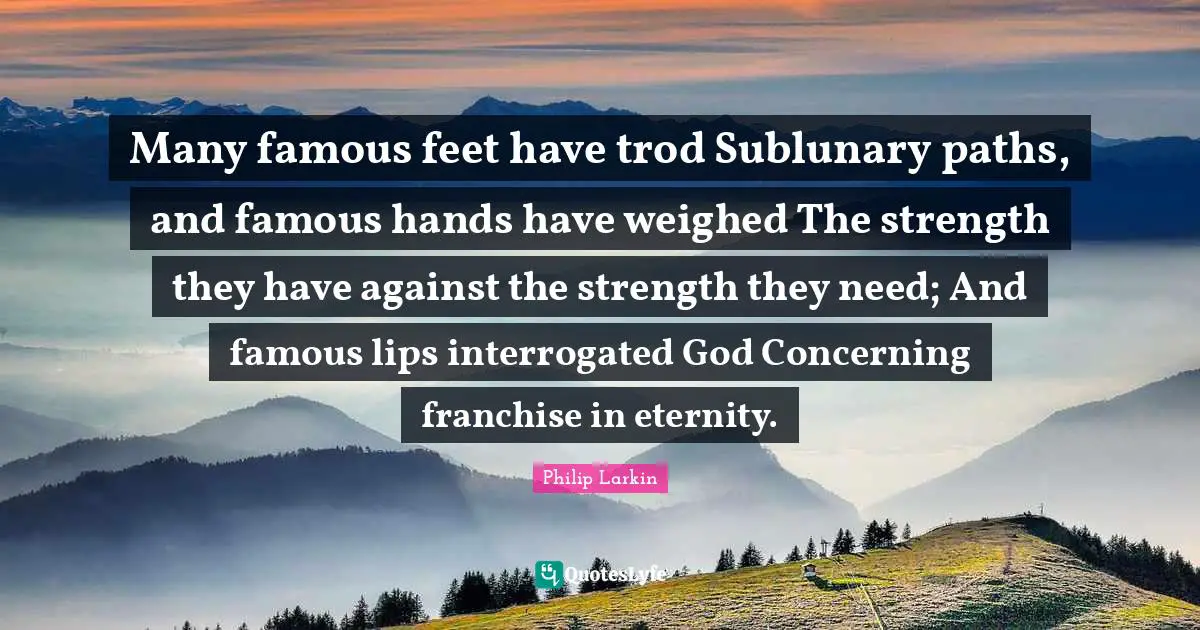 Many famous feet have trod Sublunary paths, and famous hands have weighed The strength they have against the strength they need; And famous lips interrogated God Concerning franchise in eternity.