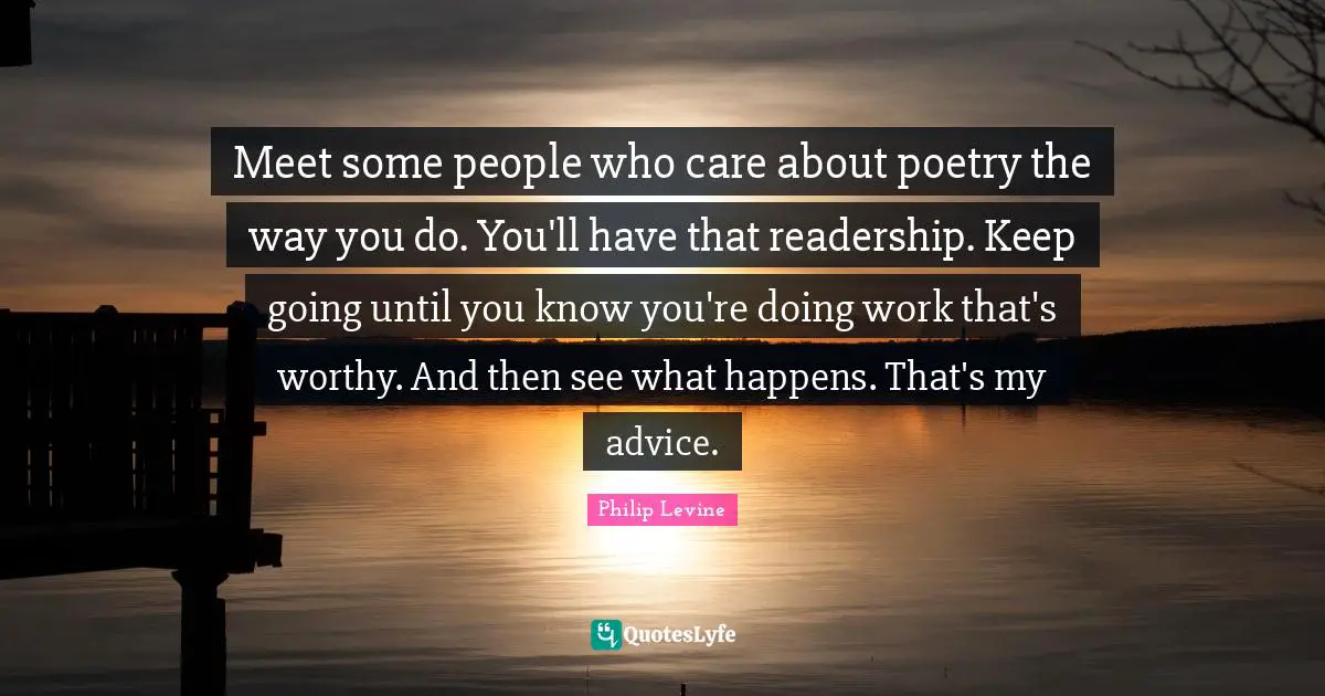Philip Levine Quotes: "Meet some people who care about poetry the way you do. You'll have that readership. Keep going until you know you're doing work that's worthy. And then see what happens. That's my advice."