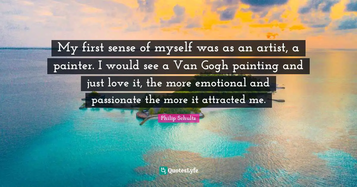 My first sense of myself was as an artist, a painter. I would see a Van Gogh painting and just love it, the more emotional and passionate the more it attracted me.