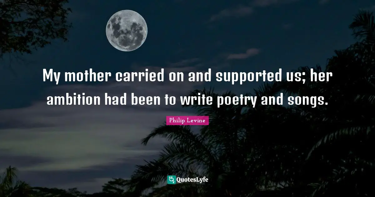 Philip Levine Quotes: "My mother carried on and supported us; her ambition had been to write poetry and songs."