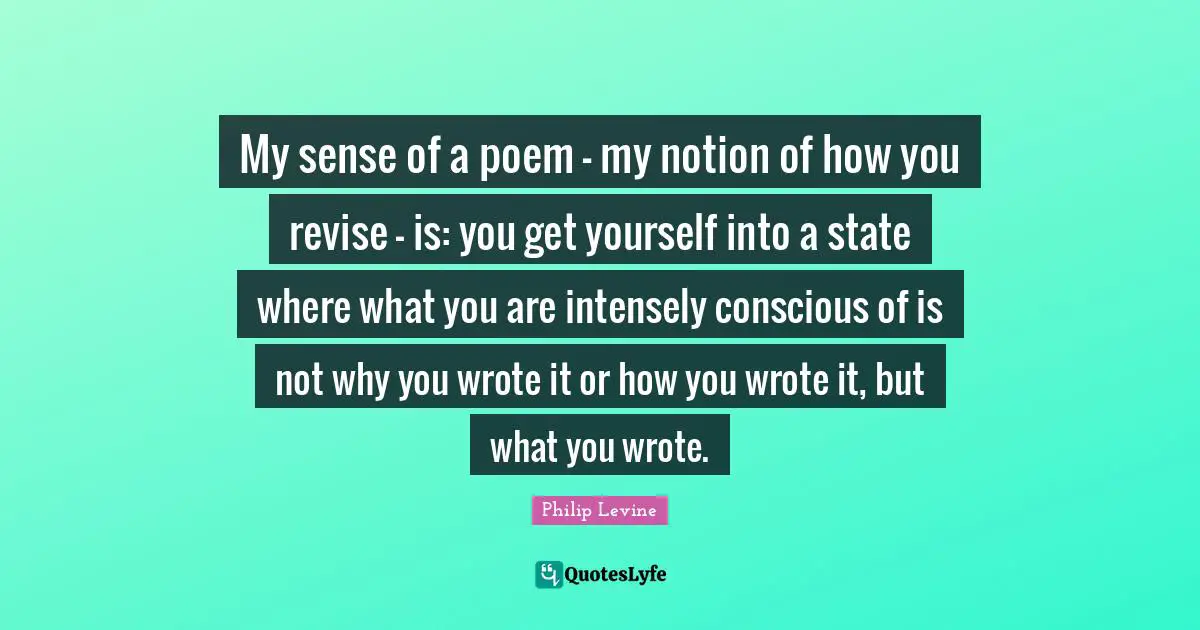 Philip Levine Quotes: "My sense of a poem - my notion of how you revise - is: you get yourself into a state where what you are intensely conscious of is not why you wrote it or how you wrote it, but what you wrote."