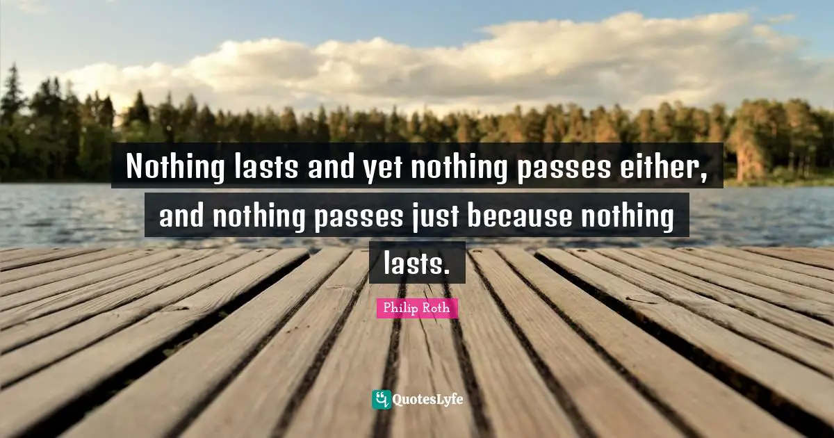 Nothing lasts and yet nothing passes either, and nothing passes just because nothing lasts.