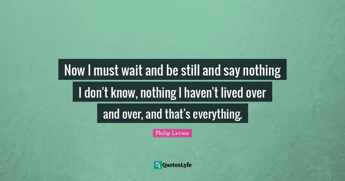 Philip Levine Quotes: "Now I must wait and be still and say nothing I don't know, nothing I haven't lived over and over, and that's everything."