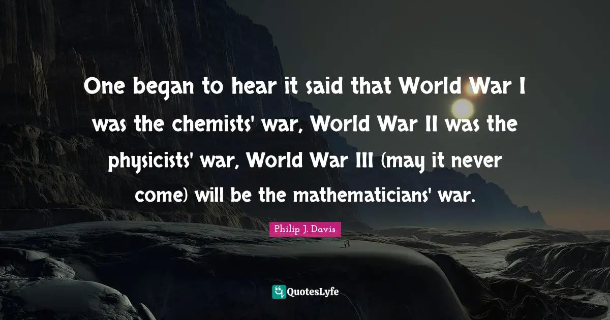 One began to hear it said that World War I was the chemists' war, World War II was the physicists' war, World War III (may it never come) will be the mathematicians' war.