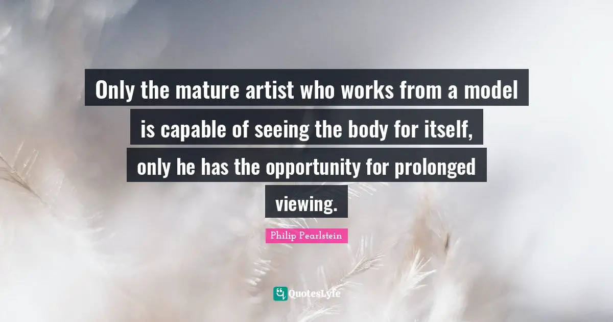 Only the mature artist who works from a model is capable of seeing the body for itself, only he has the opportunity for prolonged viewing.