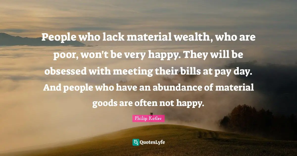 People who lack material wealth, who are poor, won't be very happy. They will be obsessed with meeting their bills at pay day. And people who have an abundance of material goods are often not happy.