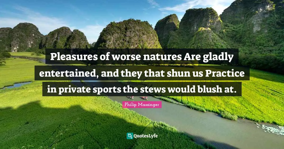 Pleasures of worse natures Are gladly entertained, and they that shun us Practice in private sports the stews would blush at.