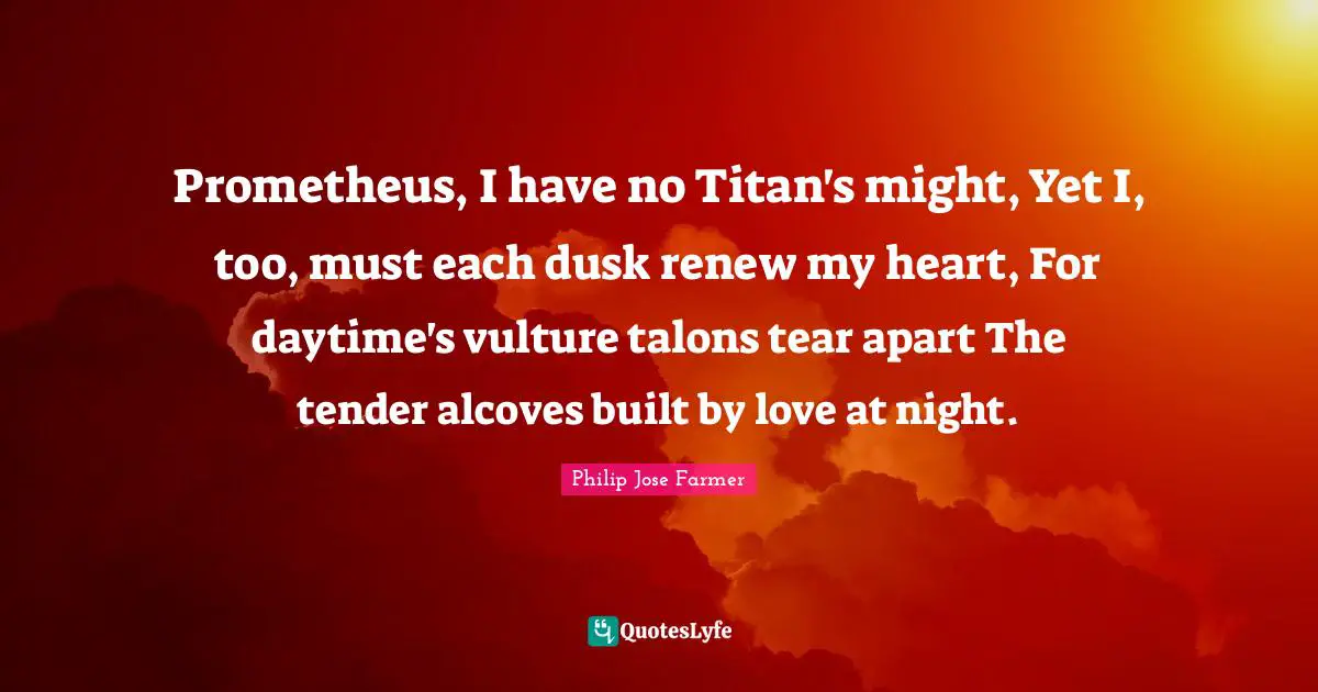 Prometheus, I have no Titan's might, Yet I, too, must each dusk renew my heart, For daytime's vulture talons tear apart The tender alcoves built by love at night.