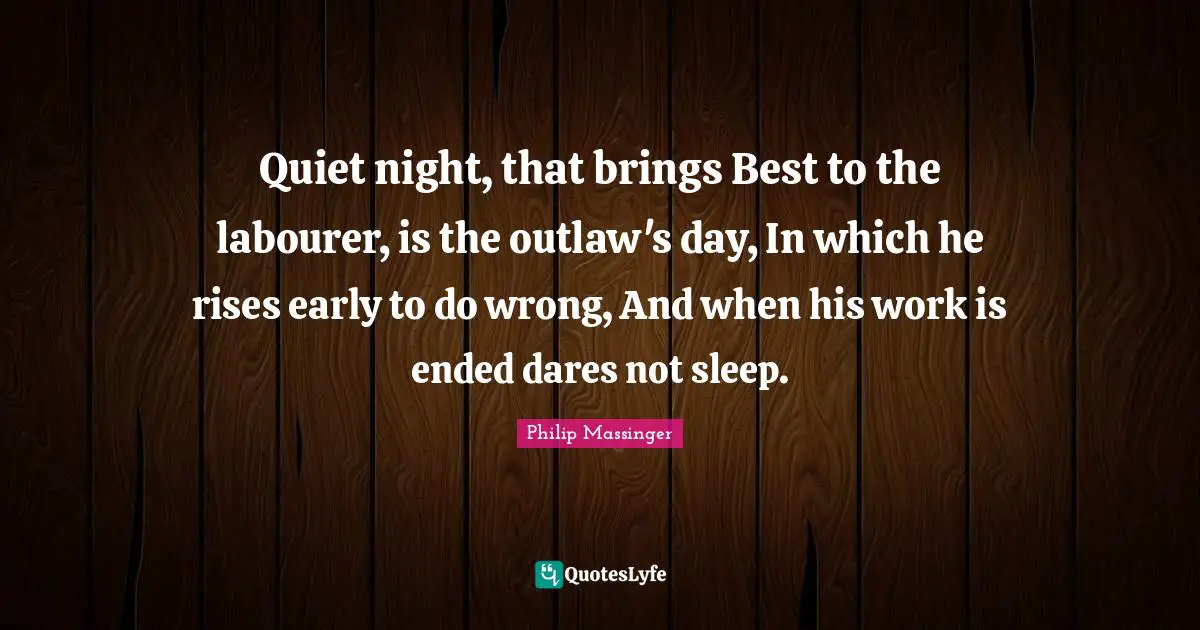 Quiet night, that brings Best to the labourer, is the outlaw's day, In which he rises early to do wrong, And when his work is ended dares not sleep.