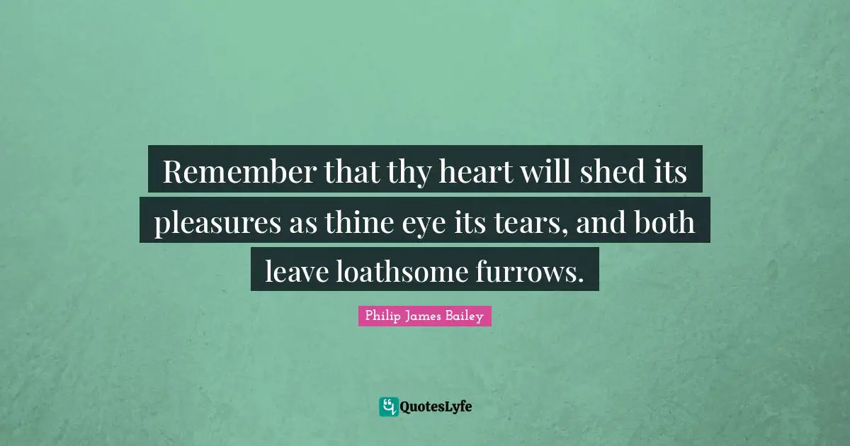 Remember that thy heart will shed its pleasures as thine eye its tears, and both leave loathsome furrows.