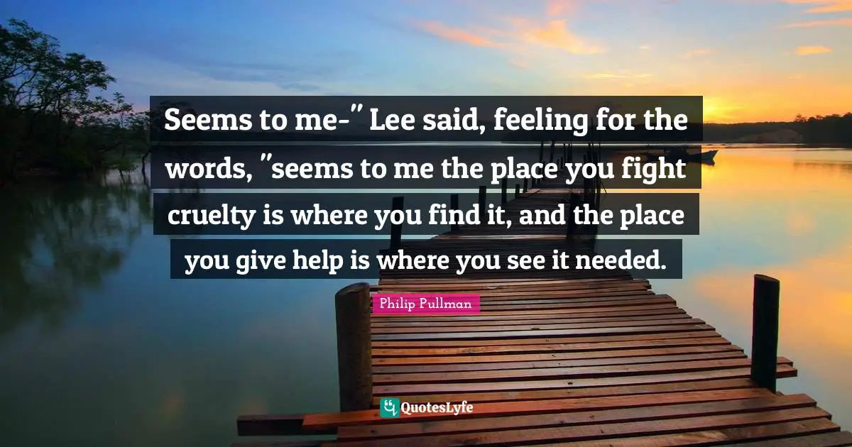 Seems to me-" Lee said, feeling for the words, "seems to me the place you fight cruelty is where you find it, and the place you give help is where you see it needed.