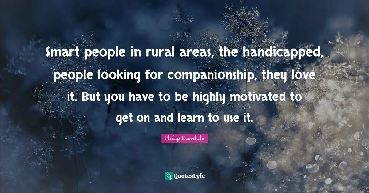 Smart people in rural areas, the handicapped, people looking for companionship, they love it. But you have to be highly motivated to get on and learn to use it.