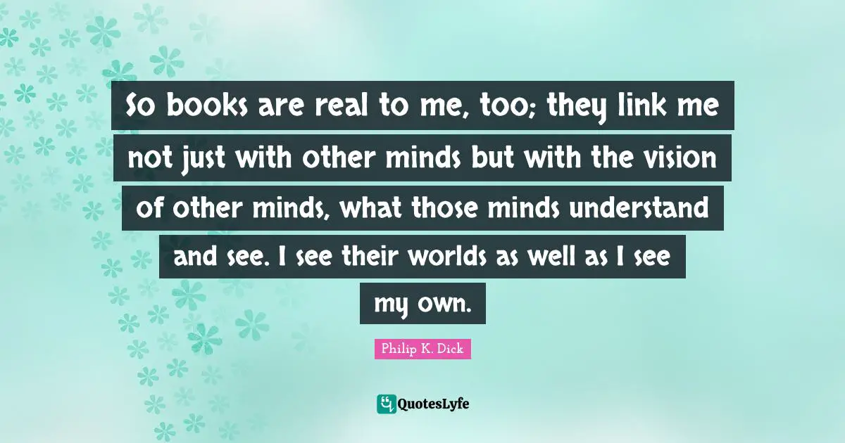 So books are real to me, too; they link me not just with other minds but with the vision of other minds, what those minds understand and see. I see their worlds as well as I see my own.