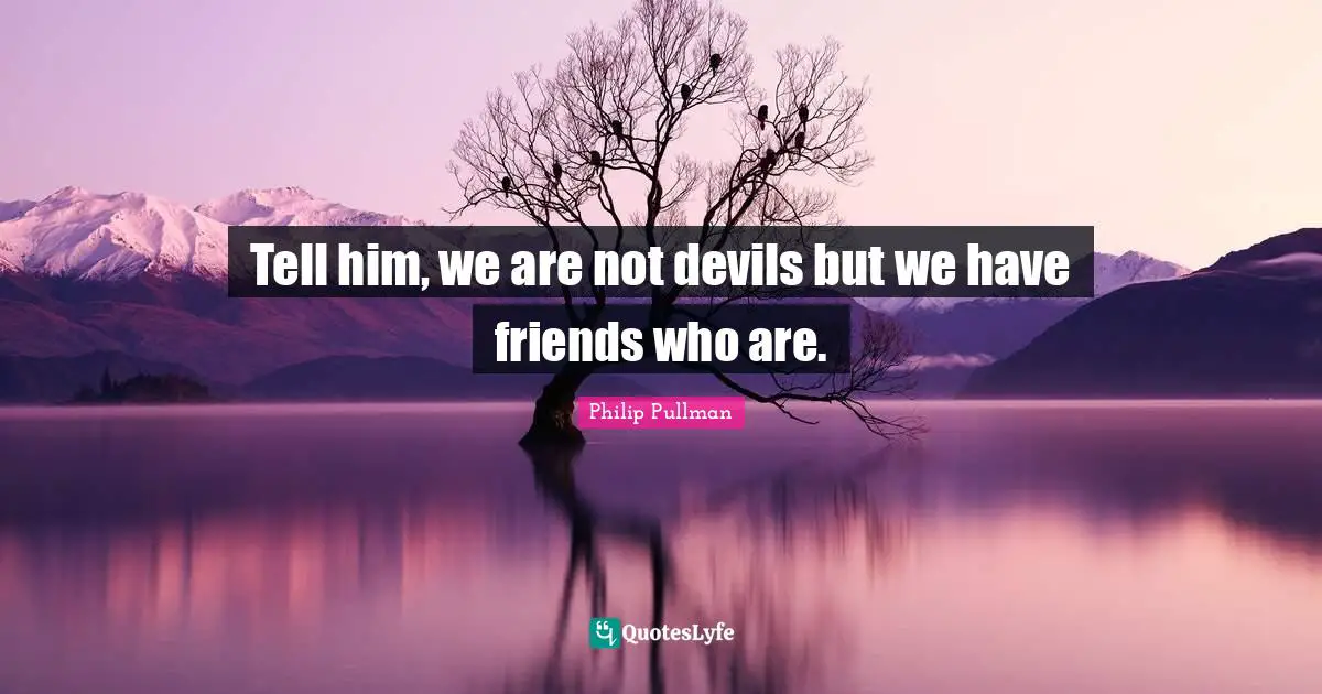 Tell him, we are not devils but we have friends who are.