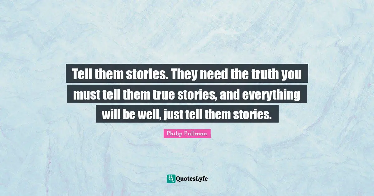 Tell them stories. They need the truth you must tell them true stories, and everything will be well, just tell them stories.