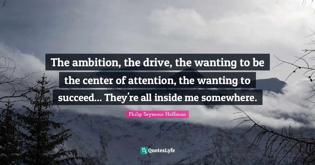 The ambition, the drive, the wanting to be the center of attention, the wanting to succeed... They're all inside me somewhere.