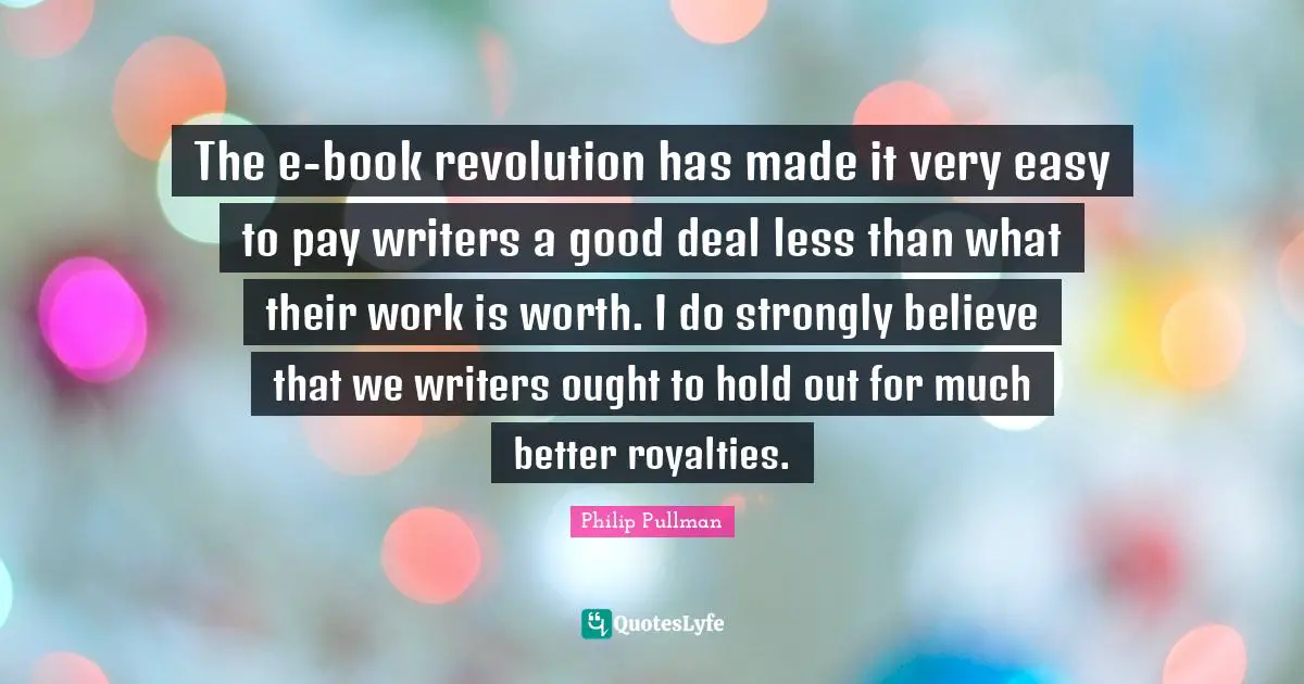 The e-book revolution has made it very easy to pay writers a good deal less than what their work is worth. I do strongly believe that we writers ought to hold out for much better royalties.