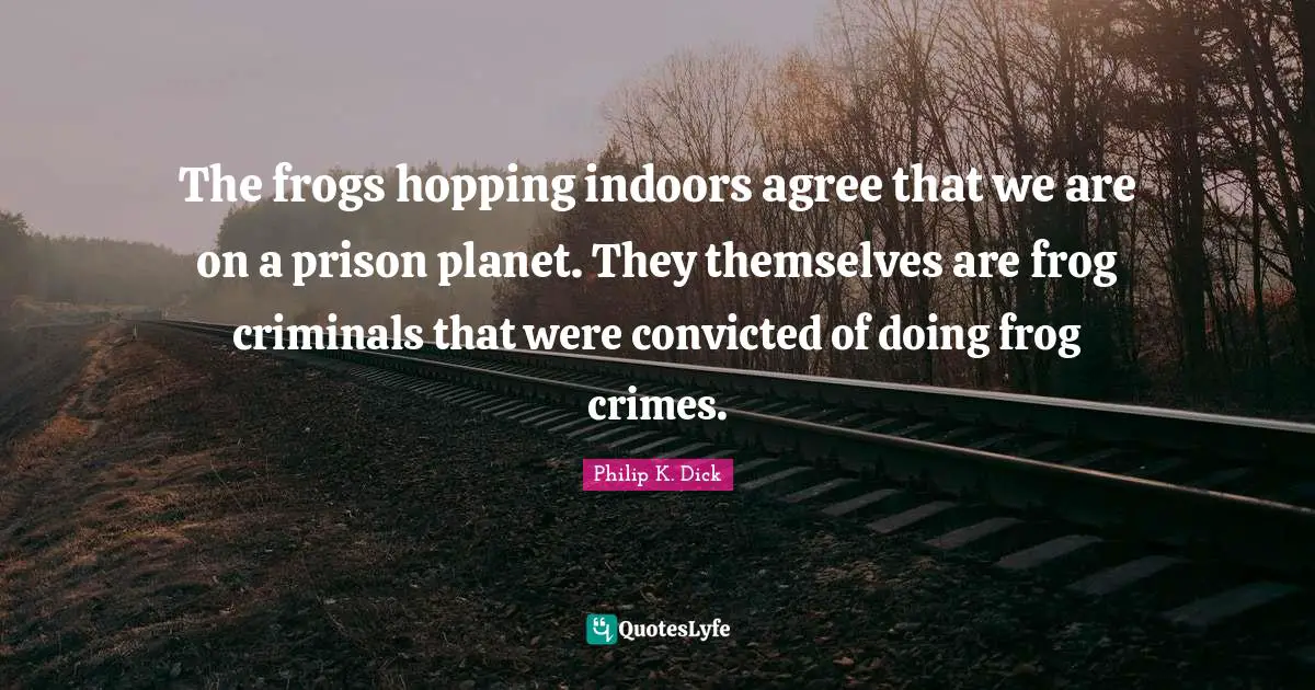 The frogs hopping indoors agree that we are on a prison planet. They themselves are frog criminals that were convicted of doing frog crimes.