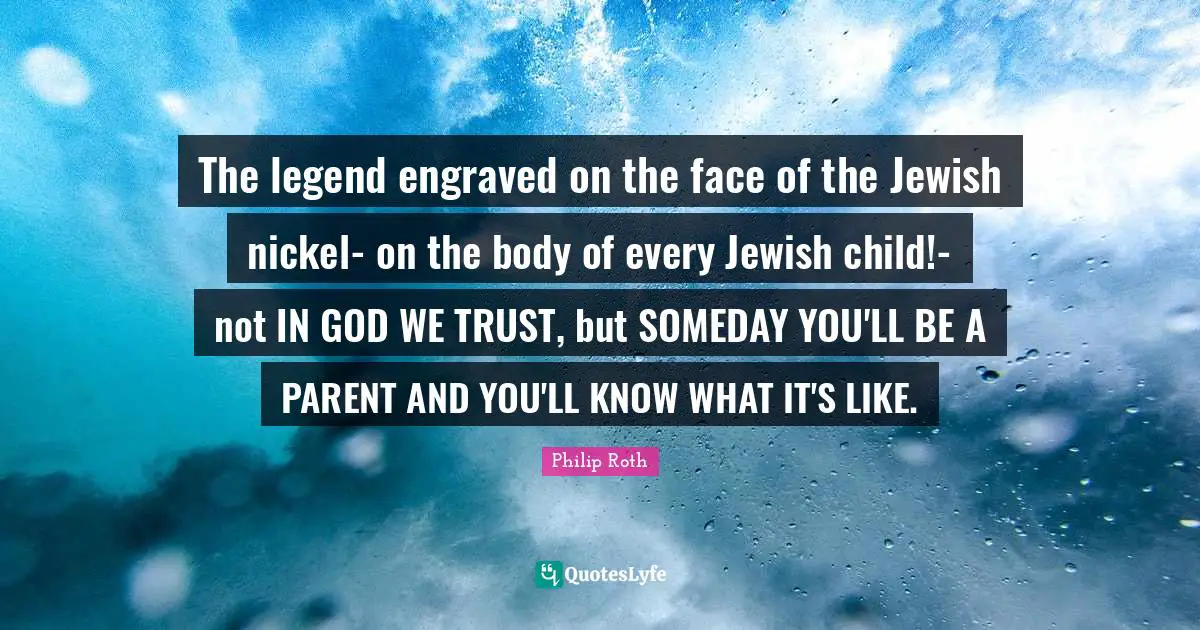 The legend engraved on the face of the Jewish nickel- on the body of every Jewish child!- not IN GOD WE TRUST, but SOMEDAY YOU'LL BE A PARENT AND YOU'LL KNOW WHAT IT'S LIKE.