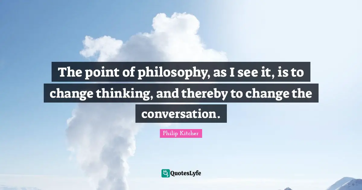 The point of philosophy, as I see it, is to change thinking, and thereby to change the conversation.