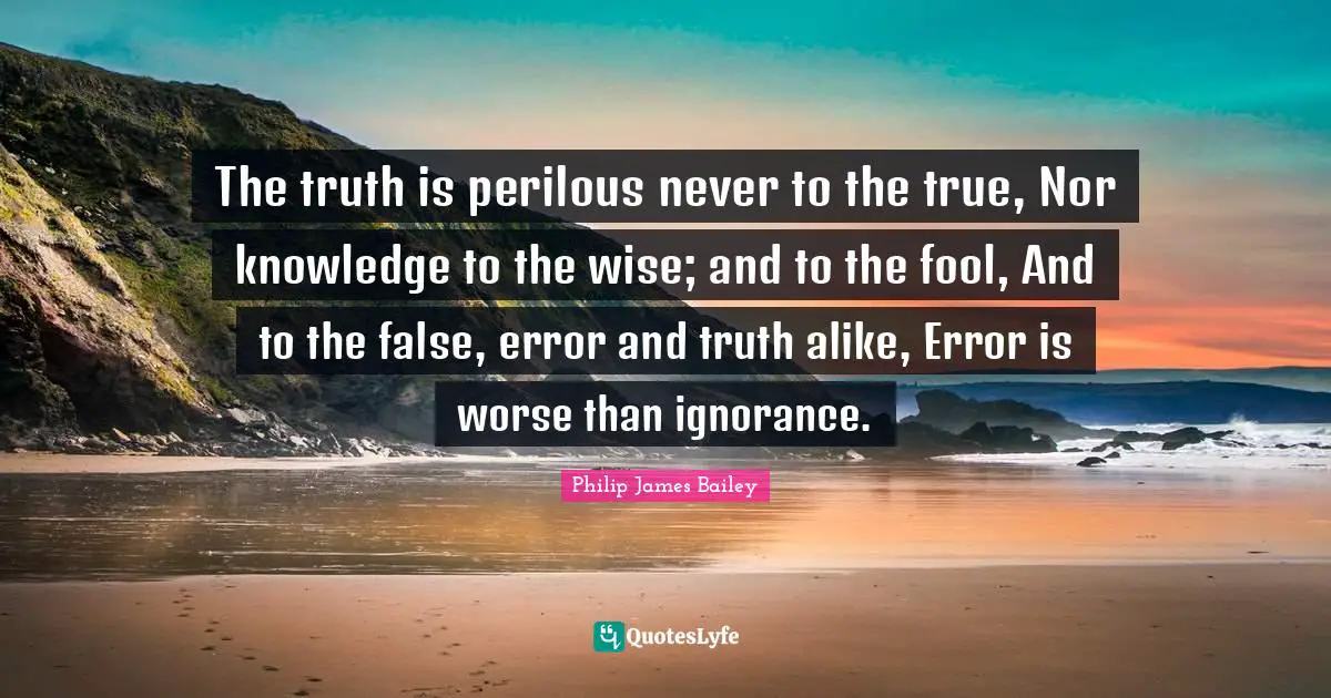 The truth is perilous never to the true, Nor knowledge to the wise; and to the fool, And to the false, error and truth alike, Error is worse than ignorance.