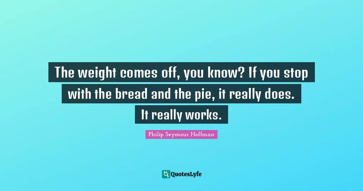 The weight comes off, you know? If you stop with the bread and the pie, it really does. It really works.