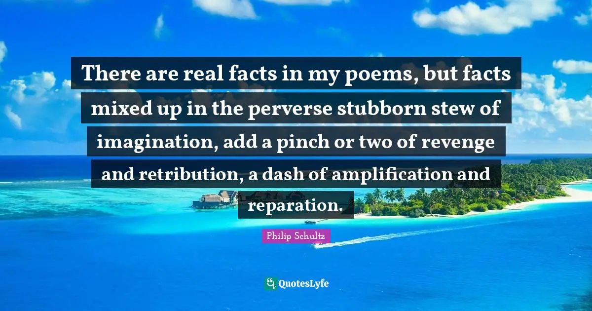 There are real facts in my poems, but facts mixed up in the perverse stubborn stew of imagination, add a pinch or two of revenge and retribution, a dash of amplification and reparation.