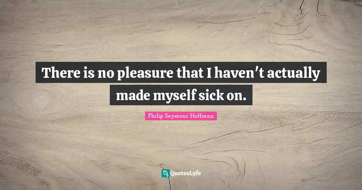 There is no pleasure that I haven't actually made myself sick on.