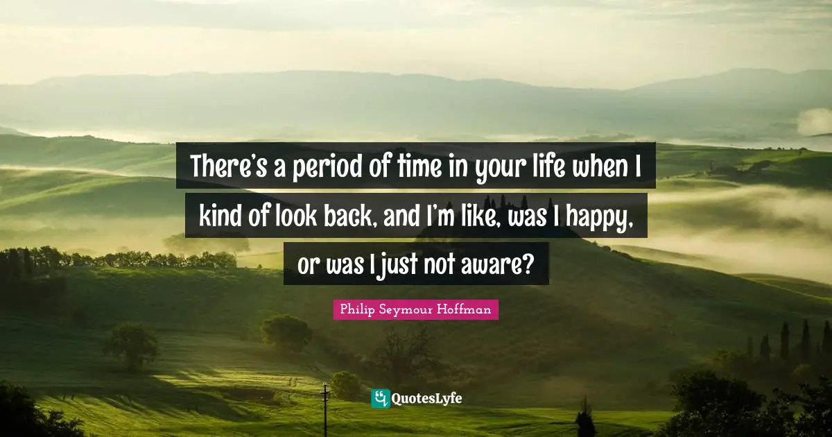 There’s a period of time in your life when I kind of look back, and I’m like, was I happy, or was I just not aware?