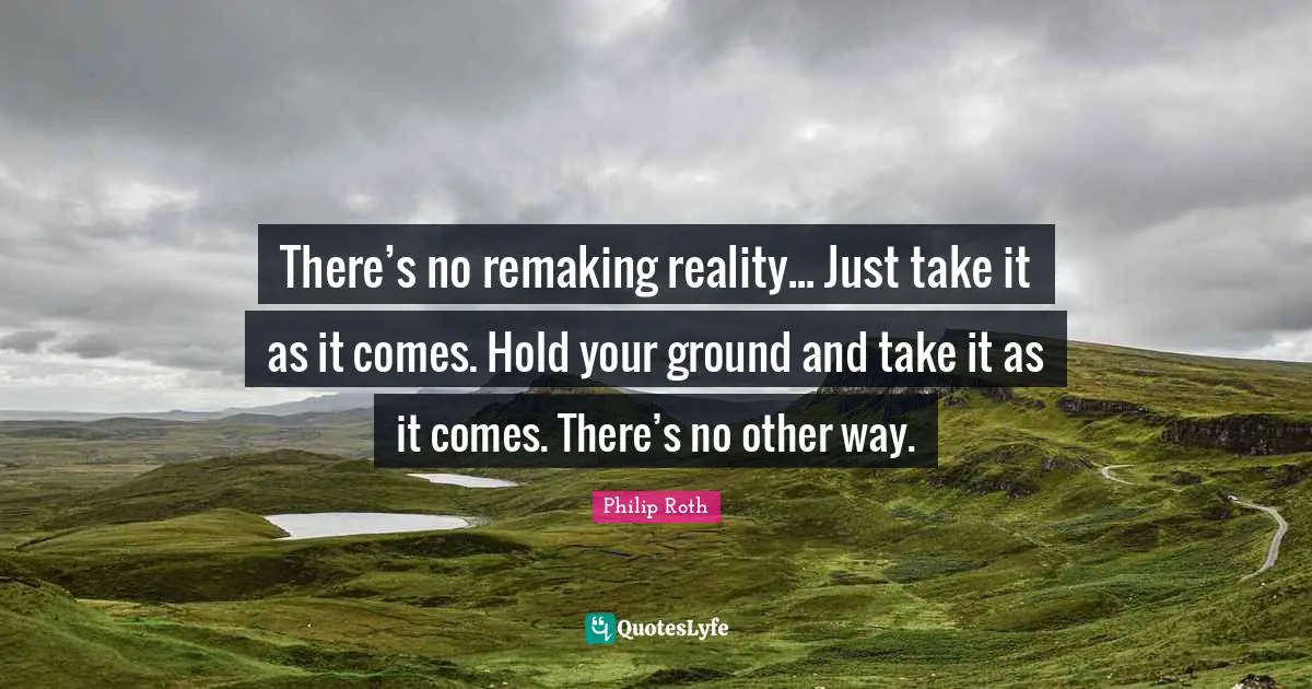 There’s no remaking reality... Just take it as it comes. Hold your ground and take it as it comes. There’s no other way.