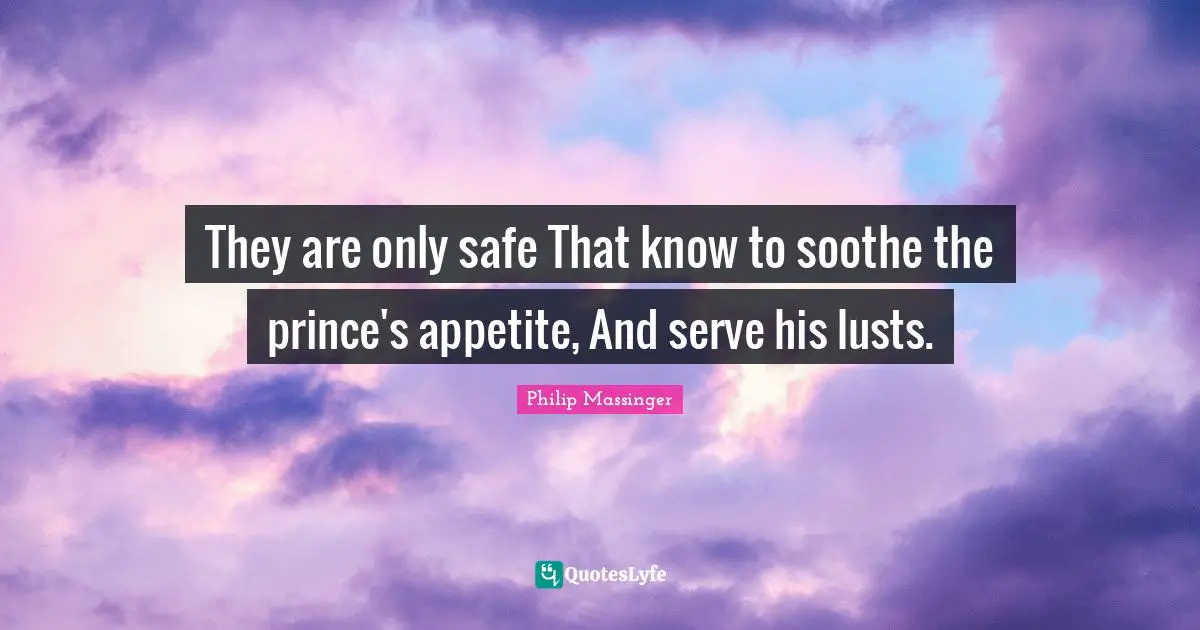 They are only safe That know to soothe the prince's appetite, And serve his lusts.